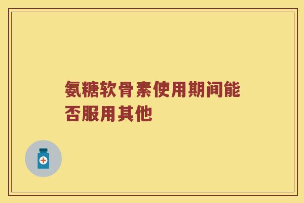 氨糖软骨素使用期间能否服用其他 氨糖软骨素使用期间能否服用其他