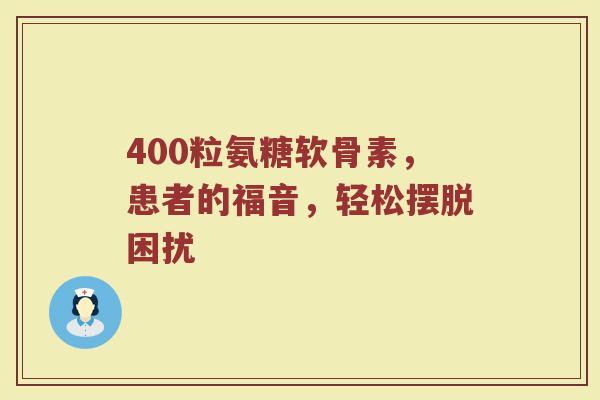 400粒氨糖软骨素,患者的福音,轻松摆脱困扰 400粒氨糖软骨素,患者的福音,轻松摆脱困扰