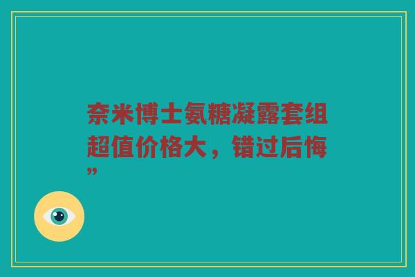 奈米博士氨糖凝露套组超值价格大,错过后悔” 奈米博士氨糖凝露套组超值价格大,错过后悔”