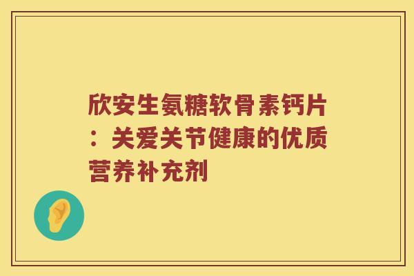 欣安生氨糖软骨素钙片:关爱关节健康的优质营养补充剂 欣安生氨糖软骨素钙片:关爱关节健康的优质营养补充剂