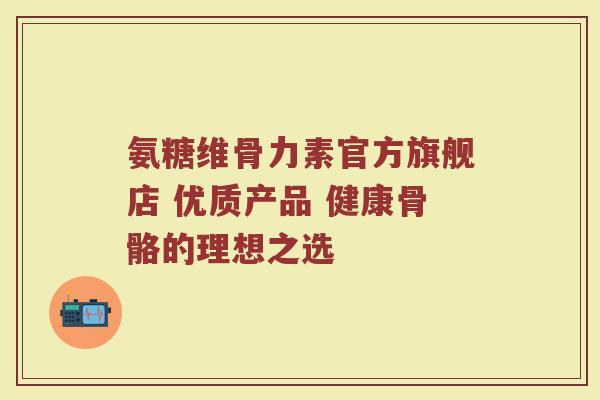 氨糖维骨力素官方旗舰店 优质产品 健康骨骼的理想之选