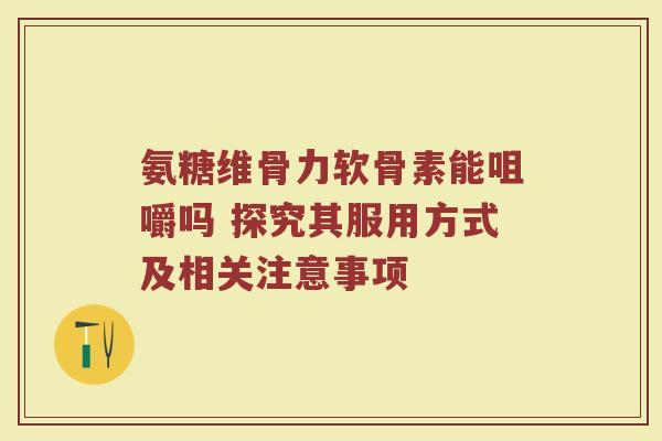 氨糖维骨力软骨素能咀嚼吗 探究其服用方式及相关注意事项 氨糖维骨力软骨素能咀嚼吗 探究其服用方式及相关注意事项