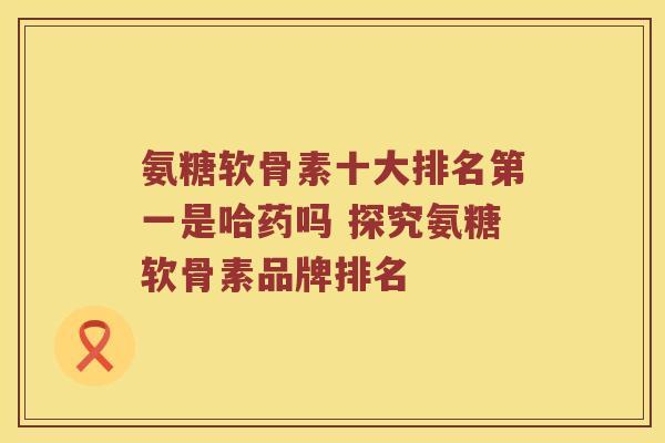 氨糖软骨素十大排名第一是哈药吗 探究氨糖软骨素品牌排名 氨糖软骨素十大排名第一是哈药吗 探究氨糖软骨素品牌排名