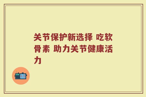 关节保护新选择 吃软骨素 助力关节健康活力 关节保护新选择 吃软骨素 助力关节健康活力