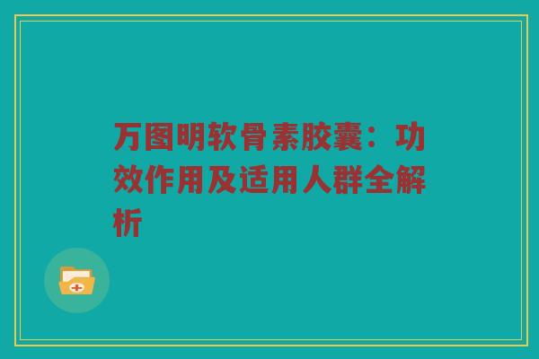 万图明软骨素胶囊:功效作用及适用人群全解析 万图明软骨素胶囊:功效作用及适用人群全解析