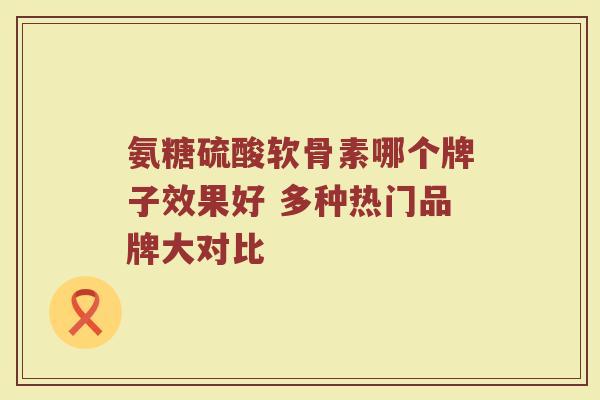 氨糖硫酸软骨素哪个牌子效果好 多种热门品牌大对比