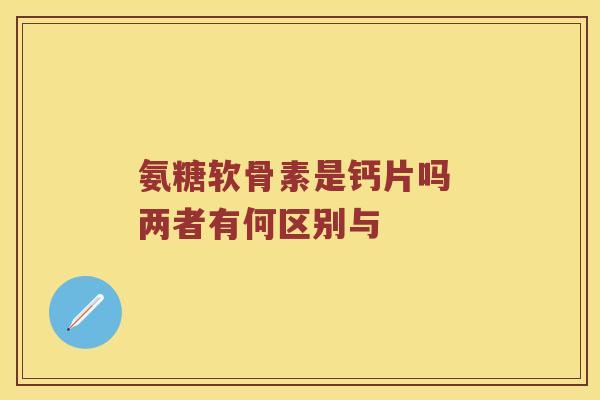 氨糖软骨素是钙片吗 两者有何区别与 氨糖软骨素是钙片吗 两者有何区别与