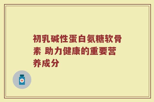 初乳碱性蛋白氨糖软骨素 助力健康的重要营养成分