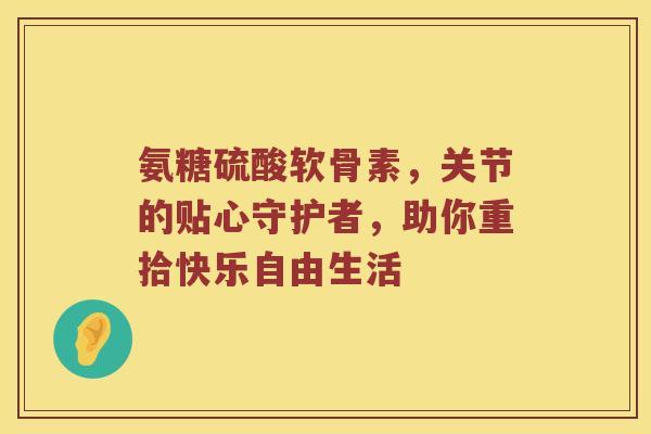 氨糖硫酸软骨素,关节的贴心守护者,助你重拾快乐自由生活 氨糖硫酸软骨素,关节的贴心守护者,助你重拾快乐自由生活