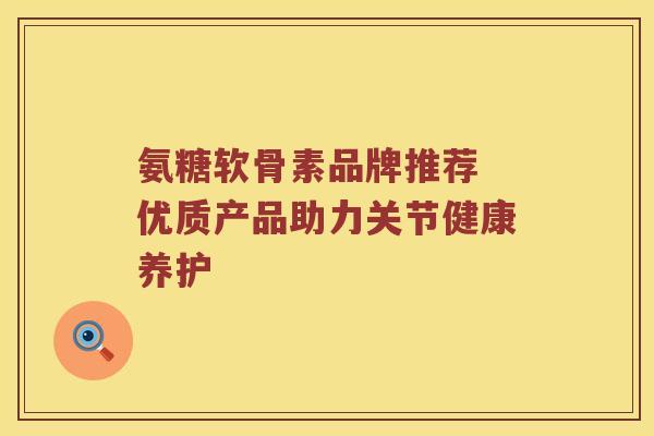 氨糖软骨素品牌推荐 优质产品助力关节健康养护 氨糖软骨素品牌推荐 优质产品助力关节健康养护