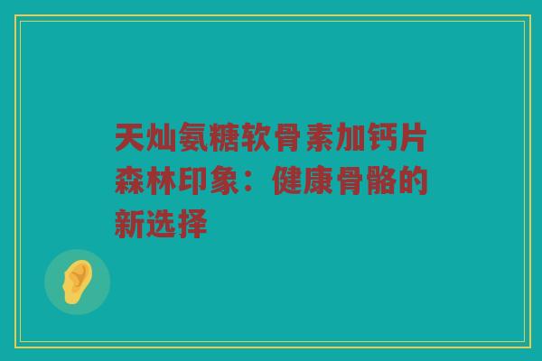 天灿氨糖软骨素加钙片森林印象：健康骨骼的新选择