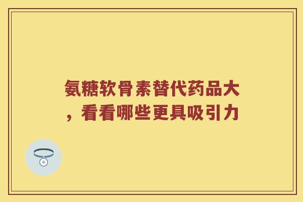 氨糖软骨素替代药品大，看看哪些更具吸引力