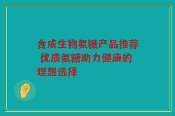 合成生物氨糖产品推荐 优质氨糖助力健康的理想选择 合成生物氨糖产品推荐 优质氨糖助力健康的理想选择