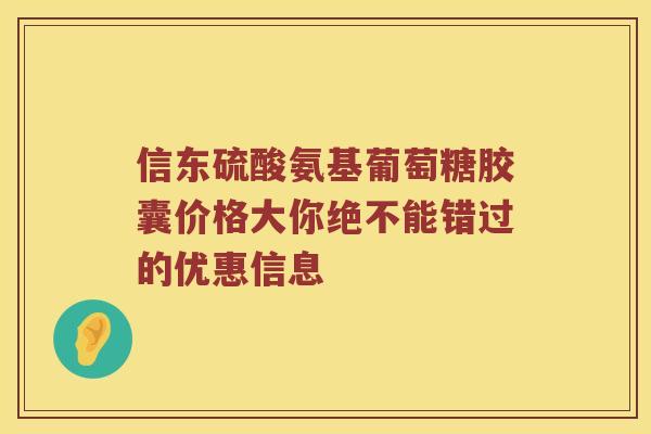 信东硫酸氨基葡萄糖胶囊价格大你绝不能错过的优惠信息 信东硫酸氨基葡萄糖胶囊价格大你绝不能错过的优惠信息