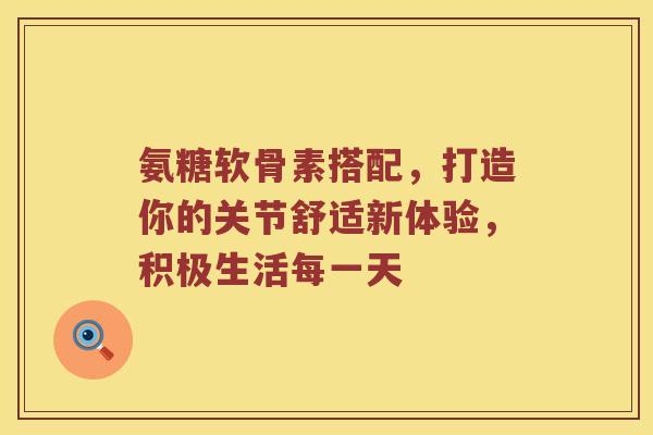 氨糖软骨素搭配,打造你的关节舒适新体验,积极生活每一天 氨糖软骨素搭配,打造你的关节舒适新体验,积极生活每一天