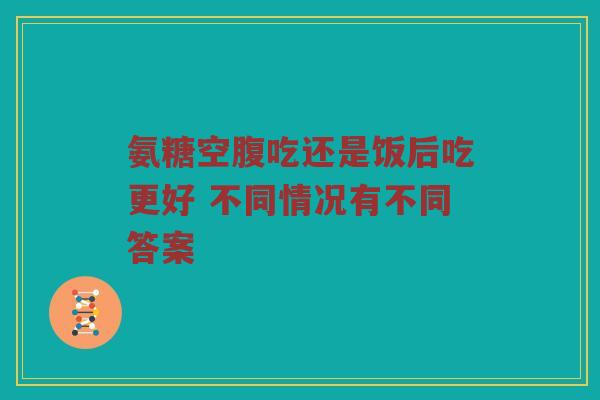 氨糖空腹吃还是饭后吃更好 不同情况有不同答案 氨糖空腹吃还是饭后吃更好 不同情况有不同答案