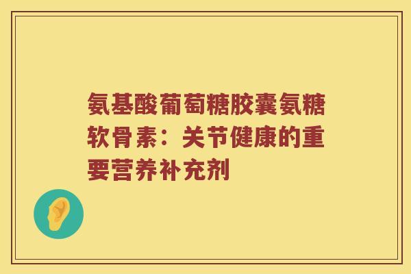 氨基酸葡萄糖胶囊氨糖软骨素:关节健康的重要营养补充剂 氨基酸葡萄糖胶囊氨糖软骨素:关节健康的重要营养补充剂