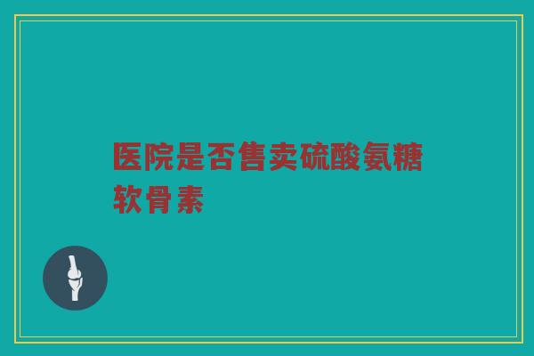 医院是否售卖硫酸氨糖软骨素 医院是否售卖硫酸氨糖软骨素