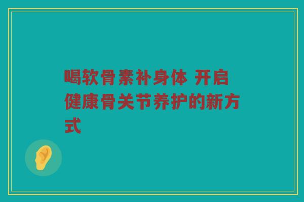 喝软骨素补身体 开启健康骨关节养护的新方式 喝软骨素补身体 开启健康骨关节养护的新方式