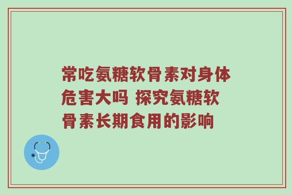 常吃氨糖软骨素对身体危害大吗 探究氨糖软骨素长期食用的影响 常吃氨糖软骨素对身体危害大吗 探究氨糖软骨素长期食用的影响