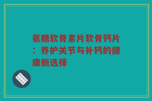氨糖软骨素片软骨钙片：养护关节与补钙的健康新选择