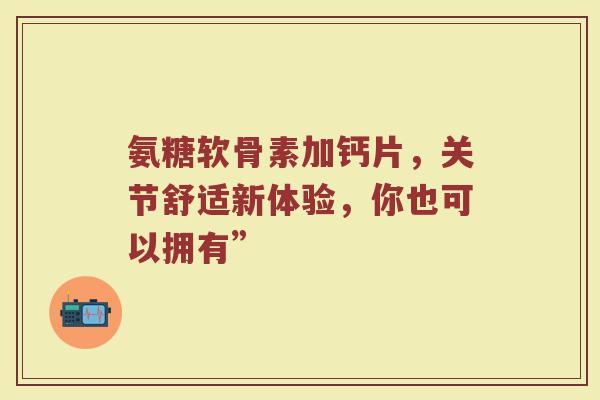 氨糖软骨素加钙片,关节舒适新体验,你也可以拥有” 氨糖软骨素加钙片,关节舒适新体验,你也可以拥有”