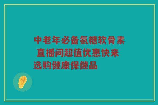 中老年必备氨糖软骨素 直播间超值优惠快来选购健康保健品 中老年必备氨糖软骨素 直播间超值优惠快来选购健康保健品