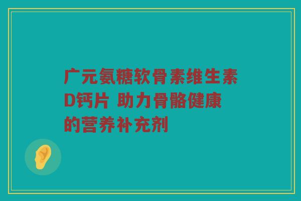 广元氨糖软骨素维生素D钙片 助力骨骼健康的营养补充剂