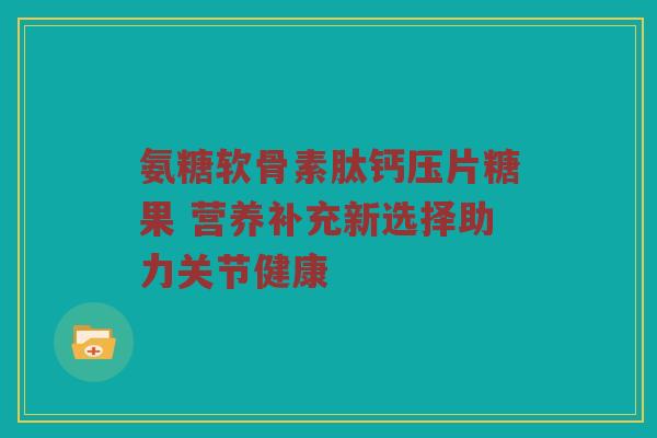 氨糖软骨素肽钙压片糖果 营养补充新选择助力关节健康 氨糖软骨素肽钙压片糖果 营养补充新选择助力关节健康
