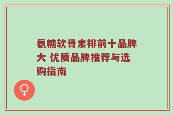 氨糖软骨素排前十品牌大 优质品牌推荐与选购指南
