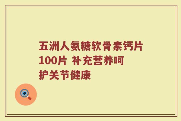 五洲人氨糖软骨素钙片100片 补充营养呵护关节健康 五洲人氨糖软骨素钙片100片 补充营养呵护关节健康