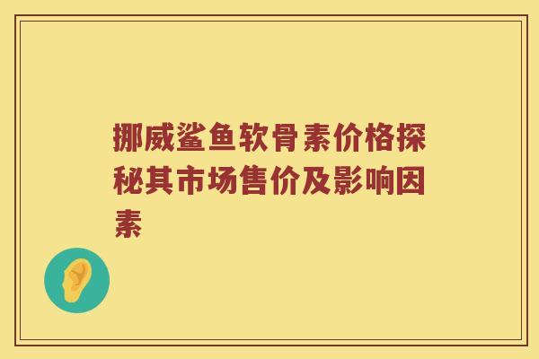 挪威鲨鱼软骨素价格探秘其市场售价及影响因素 挪威鲨鱼软骨素价格探秘其市场售价及影响因素