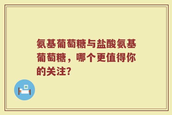 氨基葡萄糖与盐酸氨基葡萄糖，哪个更值得你的关注？