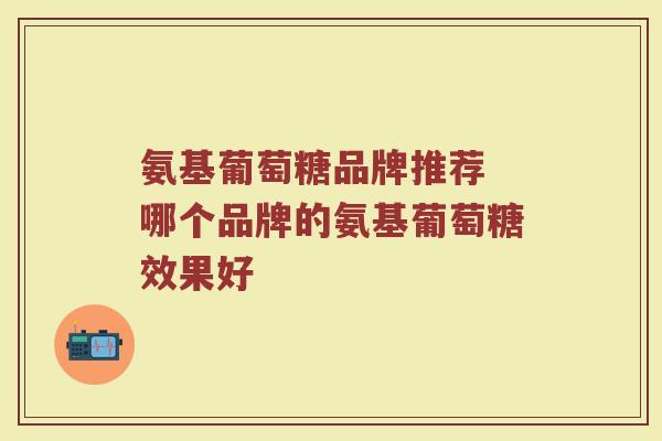 氨基葡萄糖品牌推荐 哪个品牌的氨基葡萄糖效果好