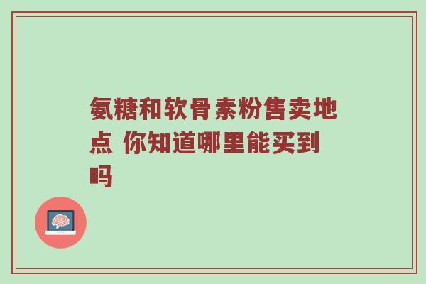 氨糖和软骨素粉售卖地点 你知道哪里能买到吗