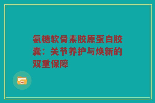 氨糖软骨素胶原蛋白胶囊：关节养护与焕新的双重保障