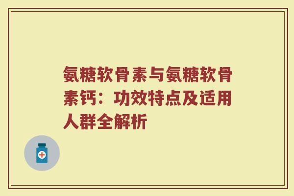 氨糖软骨素与氨糖软骨素钙:功效特点及适用人群全解析 氨糖软骨素与氨糖软骨素钙:功效特点及适用人群全解析