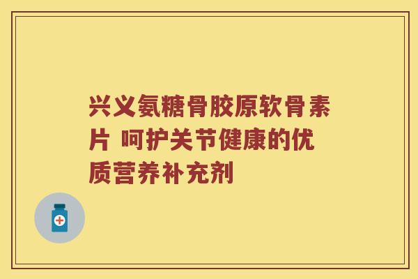 兴义氨糖骨胶原软骨素片 呵护关节健康的优质营养补充剂