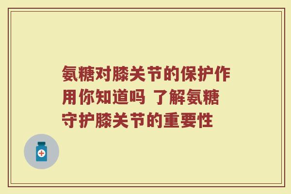 氨糖对膝关节的保护作用你知道吗 了解氨糖守护膝关节的重要性 氨糖对膝关节的保护作用你知道吗 了解氨糖守护膝关节的重要性
