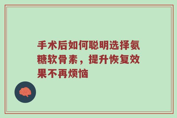 手术后如何聪明选择氨糖软骨素,提升恢复效果不再烦恼 手术后如何聪明选择氨糖软骨素,提升恢复效果不再烦恼