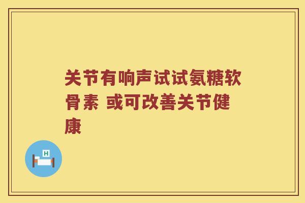 关节有响声试试氨糖软骨素 或可改善关节健康