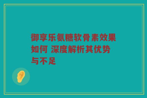 御享乐氨糖软骨素效果如何 深度解析其优势与不足