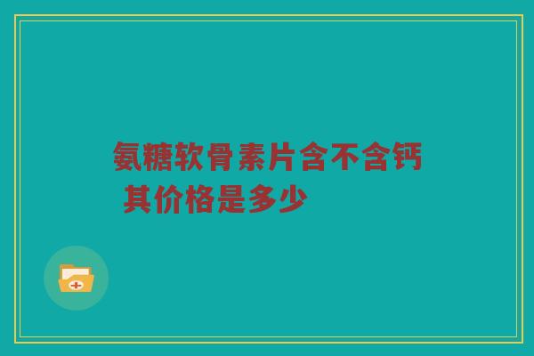 氨糖软骨素片含不含钙 其价格是多少 氨糖软骨素片含不含钙 其价格是多少