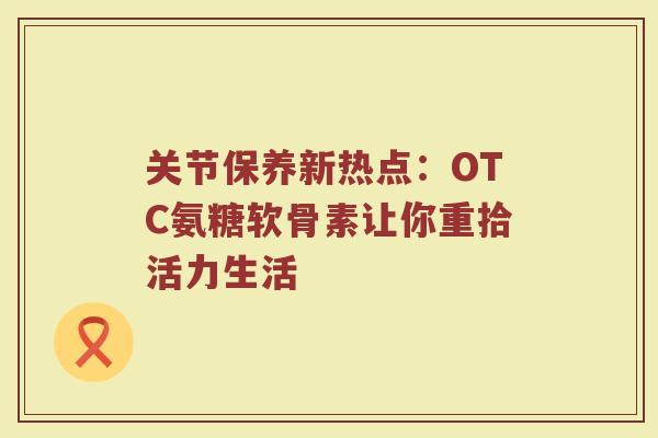 关节保养新热点:OTC氨糖软骨素让你重拾活力生活 关节保养新热点:OTC氨糖软骨素让你重拾活力生活