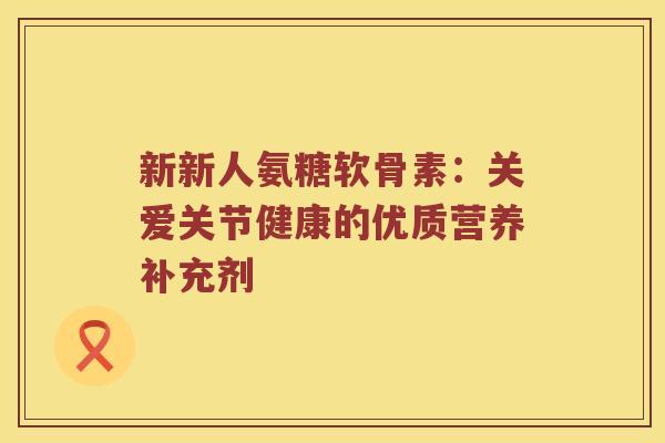 新新人氨糖软骨素:关爱关节健康的优质营养补充剂 新新人氨糖软骨素:关爱关节健康的优质营养补充剂