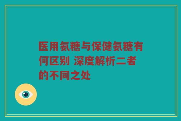 医用氨糖与保健氨糖有何区别 深度解析二者的不同之处