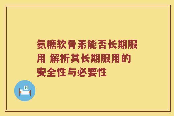 氨糖软骨素能否长期服用 解析其长期服用的安全性与必要性 氨糖软骨素能否长期服用 解析其长期服用的安全性与必要性
