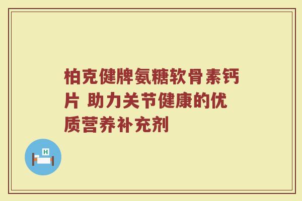 柏克健牌氨糖软骨素钙片 助力关节健康的优质营养补充剂 柏克健牌氨糖软骨素钙片 助力关节健康的优质营养补充剂