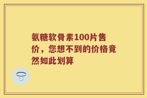 氨糖软骨素100片售价,您想不到的价格竟然如此划算 氨糖软骨素100片售价,您想不到的价格竟然如此划算