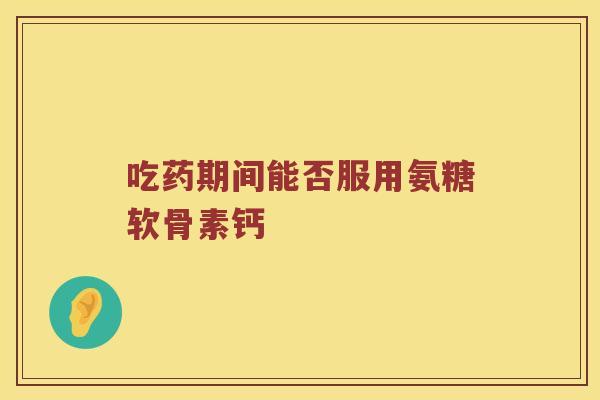 吃药期间能否服用氨糖软骨素钙 吃药期间能否服用氨糖软骨素钙